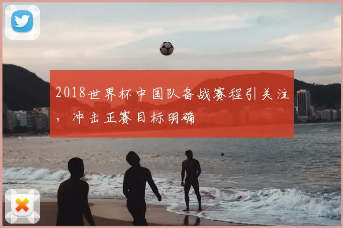 2018世界杯中国队备战赛程引关注，冲击正赛目标明确